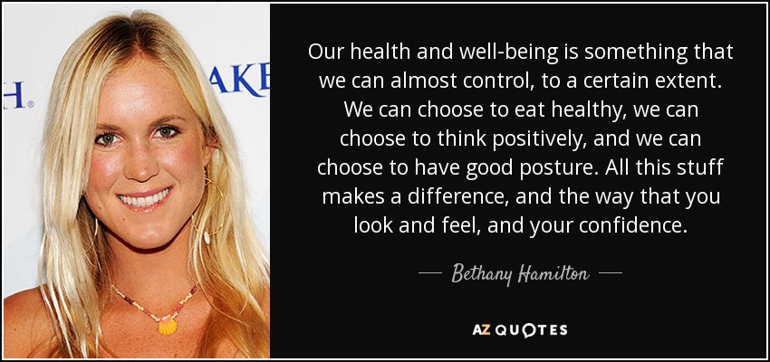 Our health and well-being is something that we can almost control, to a certain extent. We can choose to eat healthy, we can choose to think positively, and we can choose to have good posture. All this stuff makes a difference, and the way that you look and feel, and your confidence. - Bethany Hamilton