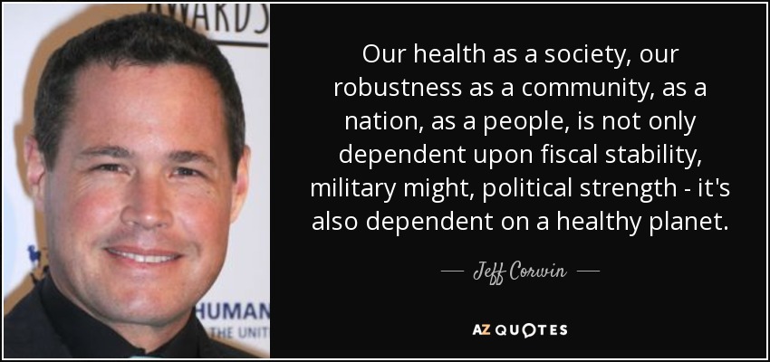 Our health as a society, our robustness as a community, as a nation, as a people, is not only dependent upon fiscal stability, military might, political strength - it's also dependent on a healthy planet. - Jeff Corwin