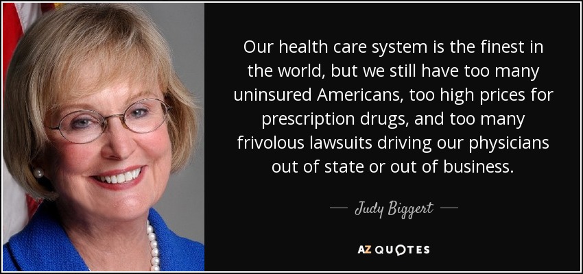 Our health care system is the finest in the world, but we still have too many uninsured Americans, too high prices for prescription drugs, and too many frivolous lawsuits driving our physicians out of state or out of business. - Judy Biggert