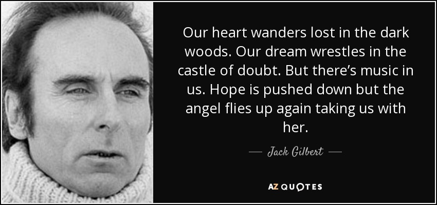 Our heart wanders lost in the dark woods. Our dream wrestles in the castle of doubt. But there’s music in us. Hope is pushed down but the angel flies up again taking us with her. - Jack Gilbert