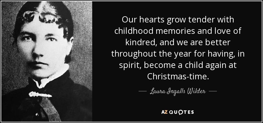 Our hearts grow tender with childhood memories and love of kindred, and we are better throughout the year for having, in spirit, become a child again at Christmas-time. - Laura Ingalls Wilder