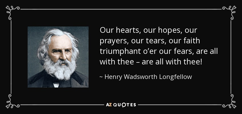 Our hearts, our hopes, our prayers, our tears, our faith triumphant o’er our fears, are all with thee – are all with thee! - Henry Wadsworth Longfellow