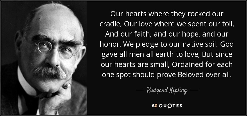 Our hearts where they rocked our cradle, Our love where we spent our toil, And our faith, and our hope, and our honor, We pledge to our native soil. God gave all men all earth to love, But since our hearts are small, Ordained for each one spot should prove Beloved over all. - Rudyard Kipling