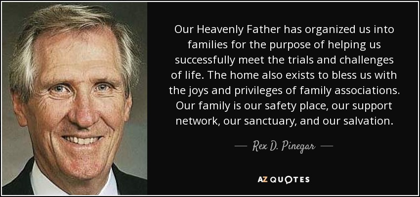 Our Heavenly Father has organized us into families for the purpose of helping us successfully meet the trials and challenges of life. The home also exists to bless us with the joys and privileges of family associations. Our family is our safety place, our support network, our sanctuary, and our salvation. - Rex D. Pinegar