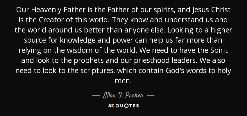 Our Heavenly Father is the Father of our spirits, and Jesus Christ is the Creator of this world. They know and understand us and the world around us better than anyone else. Looking to a higher source for knowledge and power can help us far more than relying on the wisdom of the world. We need to have the Spirit and look to the prophets and our priesthood leaders. We also need to look to the scriptures, which contain God's words to holy men. - Allan F. Packer