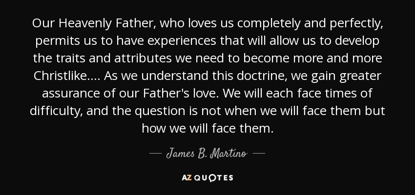 Our Heavenly Father, who loves us completely and perfectly, permits us to have experiences that will allow us to develop the traits and attributes we need to become more and more Christlike. . . . As we understand this doctrine, we gain greater assurance of our Father's love. We will each face times of difficulty, and the question is not when we will face them but how we will face them. - James B. Martino