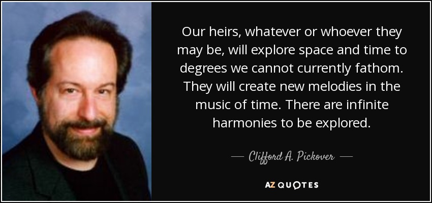 Our heirs, whatever or whoever they may be, will explore space and time to degrees we cannot currently fathom. They will create new melodies in the music of time. There are infinite harmonies to be explored. - Clifford A. Pickover