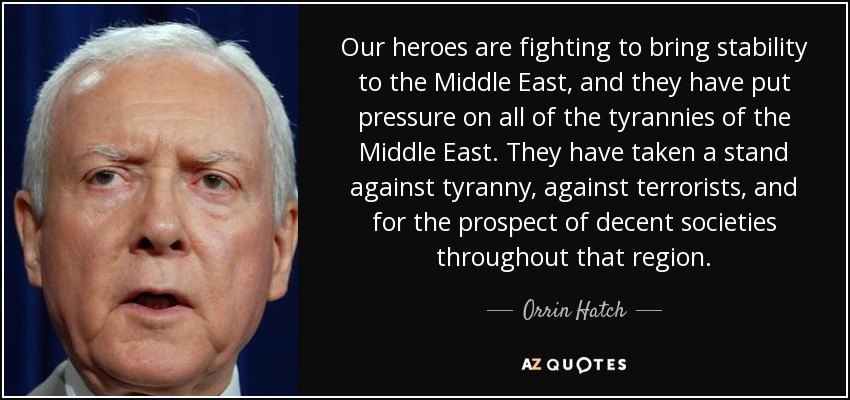 Our heroes are fighting to bring stability to the Middle East, and they have put pressure on all of the tyrannies of the Middle East. They have taken a stand against tyranny, against terrorists, and for the prospect of decent societies throughout that region. - Orrin Hatch