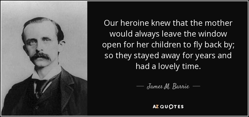 Our heroine knew that the mother would always leave the window open for her children to fly back by; so they stayed away for years and had a lovely time. - James M. Barrie