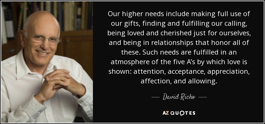 Our higher needs include making full use of our gifts, finding and fulfilling our calling, being loved and cherished just for ourselves, and being in relationships that honor all of these. Such needs are fulfilled in an atmosphere of the five A’s by which love is shown: attention, acceptance, appreciation, affection, and allowing. - David Richo