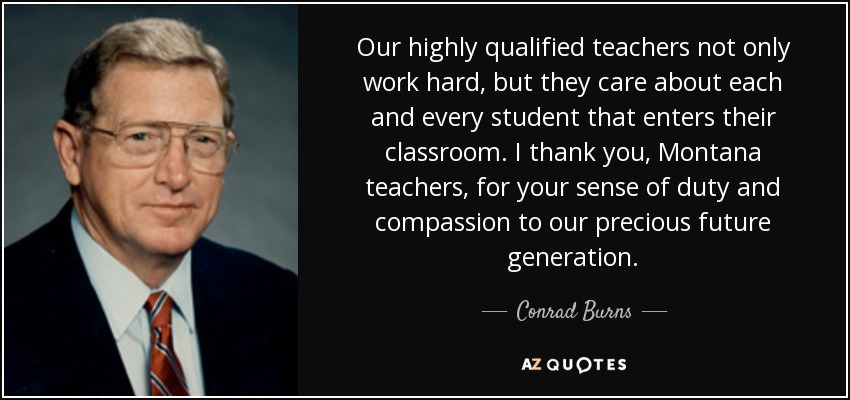 Our highly qualified teachers not only work hard, but they care about each and every student that enters their classroom. I thank you, Montana teachers, for your sense of duty and compassion to our precious future generation. - Conrad Burns