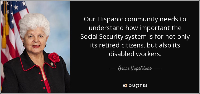 Our Hispanic community needs to understand how important the Social Security system is for not only its retired citizens, but also its disabled workers. - Grace Napolitano