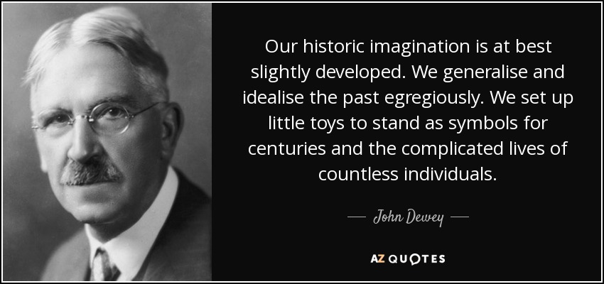 Our historic imagination is at best slightly developed. We generalise and idealise the past egregiously. We set up little toys to stand as symbols for centuries and the complicated lives of countless individuals. - John Dewey