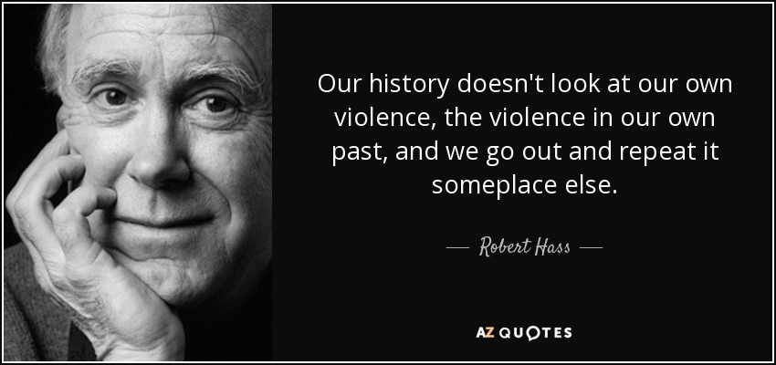 Our history doesn't look at our own violence, the violence in our own past, and we go out and repeat it someplace else. - Robert Hass