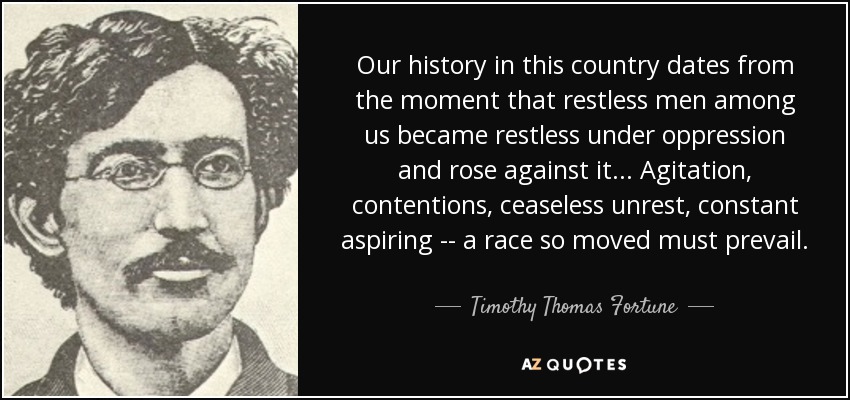 Our history in this country dates from the moment that restless men among us became restless under oppression and rose against it . . . Agitation, contentions, ceaseless unrest, constant aspiring -- a race so moved must prevail. - Timothy Thomas Fortune