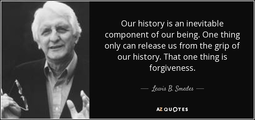 Our history is an inevitable component of our being. One thing only can release us from the grip of our history. That one thing is forgiveness. - Lewis B. Smedes