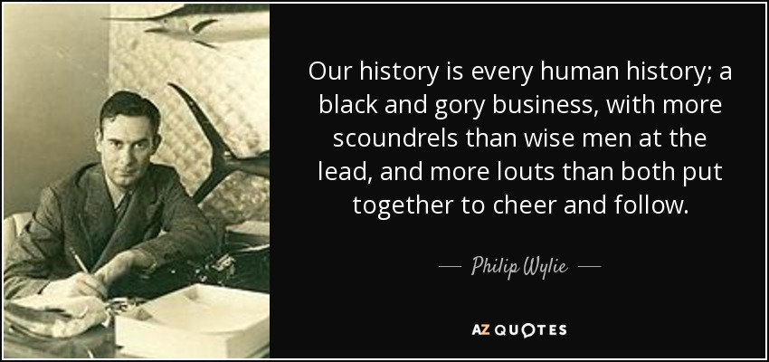 Our history is every human history; a black and gory business, with more scoundrels than wise men at the lead, and more louts than both put together to cheer and follow. - Philip Wylie