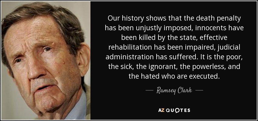 Our history shows that the death penalty has been unjustly imposed, innocents have been killed by the state, effective rehabilitation has been impaired, judicial administration has suffered. It is the poor, the sick, the ignorant, the powerless, and the hated who are executed. - Ramsey Clark