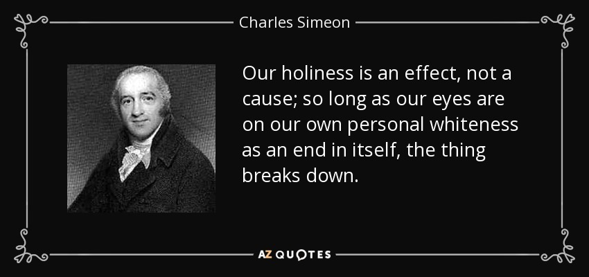 Our holiness is an effect, not a cause; so long as our eyes are on our own personal whiteness as an end in itself, the thing breaks down. - Charles Simeon