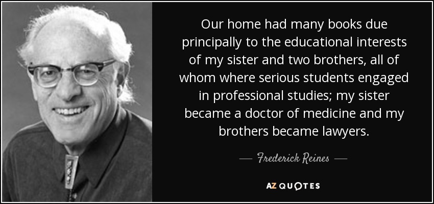 Our home had many books due principally to the educational interests of my sister and two brothers, all of whom where serious students engaged in professional studies; my sister became a doctor of medicine and my brothers became lawyers. - Frederick Reines
