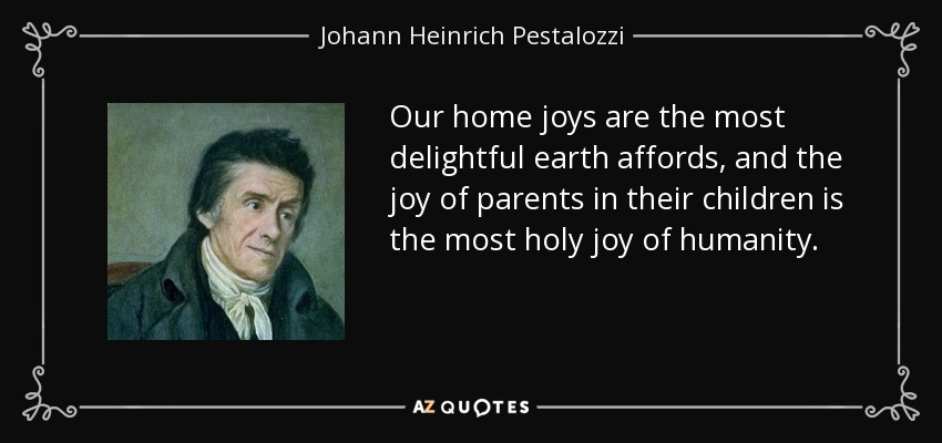 Our home joys are the most delightful earth affords, and the joy of parents in their children is the most holy joy of humanity. - Johann Heinrich Pestalozzi
