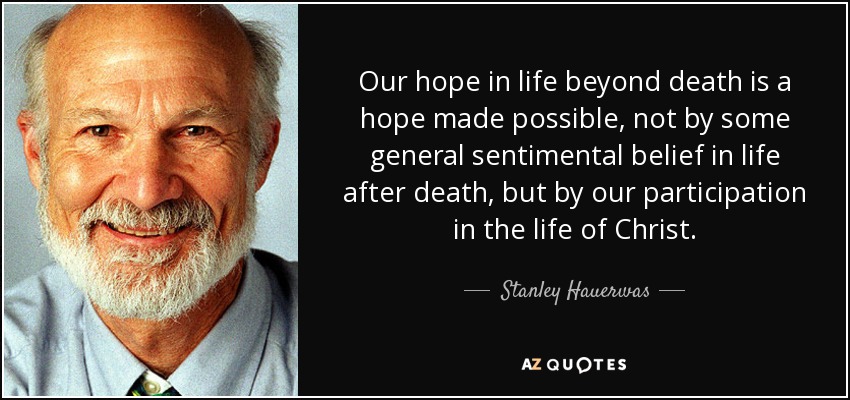 Our hope in life beyond death is a hope made possible, not by some general sentimental belief in life after death, but by our participation in the life of Christ. - Stanley Hauerwas