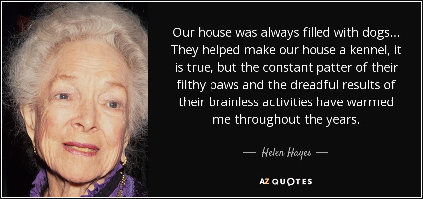 Our house was always filled with dogs... They helped make our house a kennel, it is true, but the constant patter of their filthy paws and the dreadful results of their brainless activities have warmed me throughout the years. - Helen Hayes