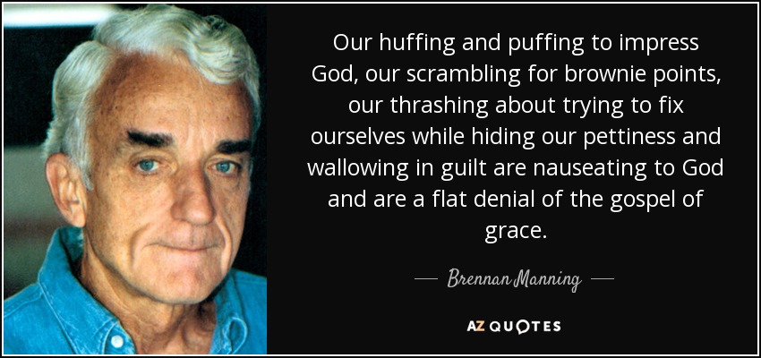 Our huffing and puffing to impress God, our scrambling for brownie points, our thrashing about trying to fix ourselves while hiding our pettiness and wallowing in guilt are nauseating to God and are a flat denial of the gospel of grace. - Brennan Manning