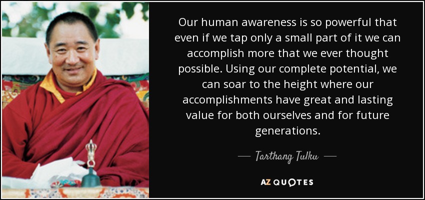 Our human awareness is so powerful that even if we tap only a small part of it we can accomplish more that we ever thought possible. Using our complete potential, we can soar to the height where our accomplishments have great and lasting value for both ourselves and for future generations. - Tarthang Tulku