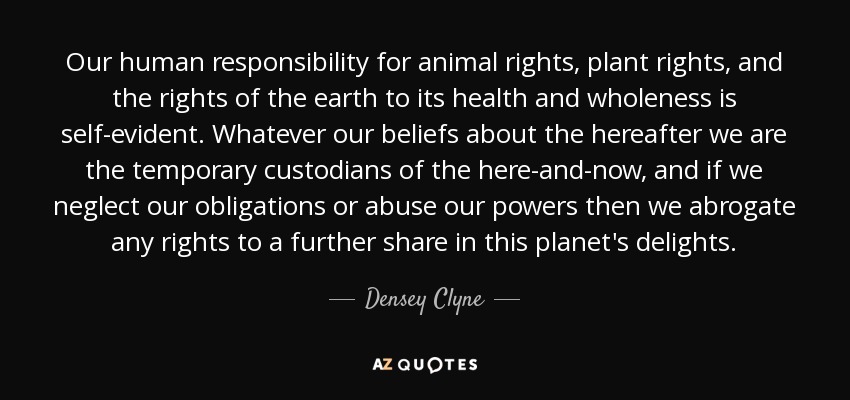 Our human responsibility for animal rights, plant rights, and the rights of the earth to its health and wholeness is self-evident. Whatever our beliefs about the hereafter we are the temporary custodians of the here-and-now, and if we neglect our obligations or abuse our powers then we abrogate any rights to a further share in this planet's delights. - Densey Clyne