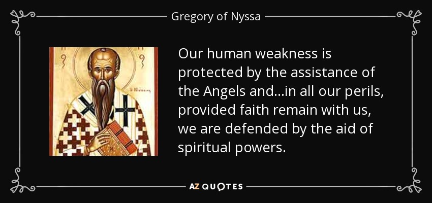 Our human weakness is protected by the assistance of the Angels and...in all our perils, provided faith remain with us, we are defended by the aid of spiritual powers. - Gregory of Nyssa
