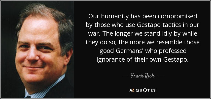 Our humanity has been compromised by those who use Gestapo tactics in our war. The longer we stand idly by while they do so, the more we resemble those 'good Germans' who professed ignorance of their own Gestapo. - Frank Rich
