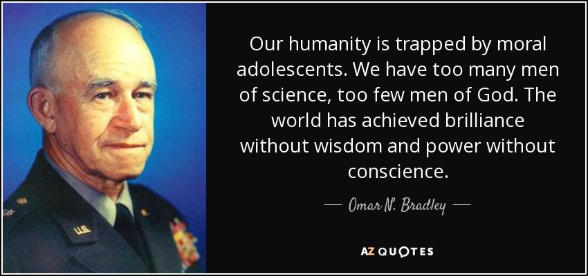 Our humanity is trapped by moral adolescents. We have too many men of science, too few men of God. The world has achieved brilliance without wisdom and power without conscience. - Omar N. Bradley