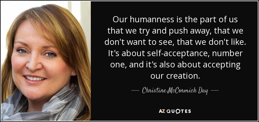 Our humanness is the part of us that we try and push away, that we don't want to see, that we don't like. It's about self-acceptance, number one, and it's also about accepting our creation. - Christine McCormick Day