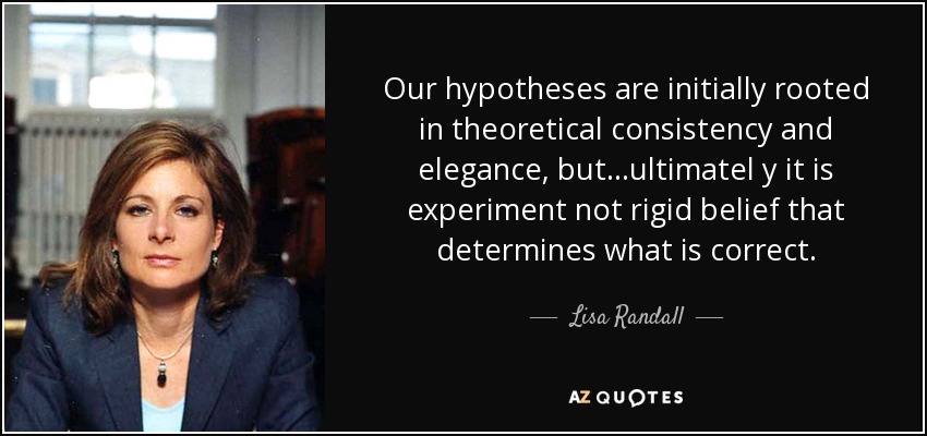 Our hypotheses are initially rooted in theoretical consistency and elegance, but...ultimatel y it is experiment not rigid belief that determines what is correct. - Lisa Randall