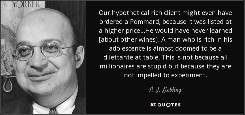 Our hypothetical rich client might even have ordered a Pommard, because it was listed at a higher price...He would have never learned [about other wines]. A man who is rich in his adolescence is almost doomed to be a dilettante at table. This is not because all millionaires are stupid but because they are not impelled to experiment. - A. J. Liebling