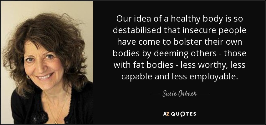 Our idea of a healthy body is so destabilised that insecure people have come to bolster their own bodies by deeming others - those with fat bodies - less worthy, less capable and less employable. - Susie Orbach