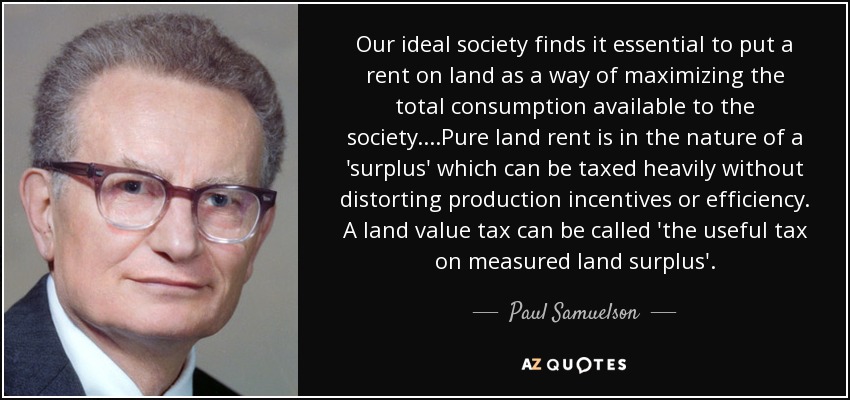 Our ideal society finds it essential to put a rent on land as a way of maximizing the total consumption available to the society. ...Pure land rent is in the nature of a 'surplus' which can be taxed heavily without distorting production incentives or efficiency. A land value tax can be called 'the useful tax on measured land surplus'. - Paul Samuelson