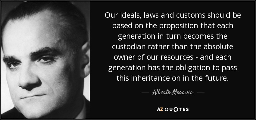 Our ideals, laws and customs should be based on the proposition that each generation in turn becomes the custodian rather than the absolute owner of our resources - and each generation has the obligation to pass this inheritance on in the future. - Alberto Moravia