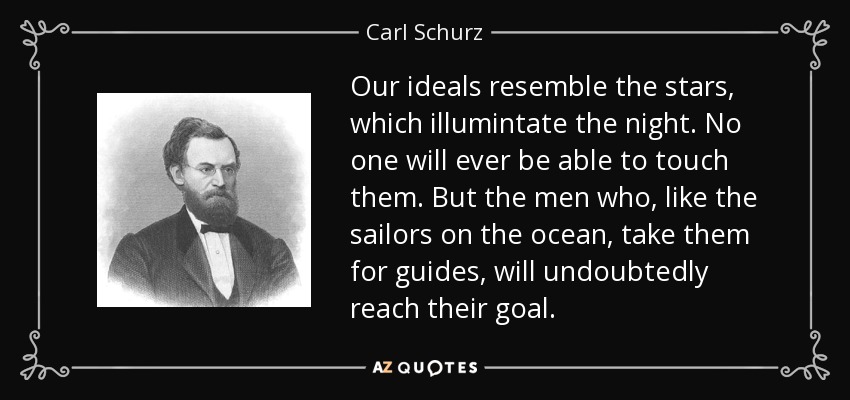 Our ideals resemble the stars, which illumintate the night. No one will ever be able to touch them. But the men who, like the sailors on the ocean, take them for guides, will undoubtedly reach their goal. - Carl Schurz