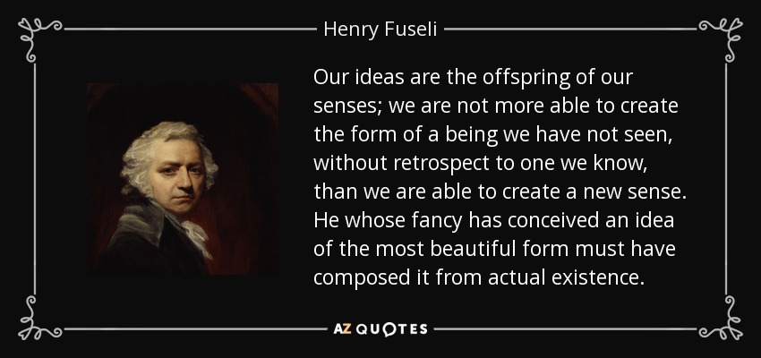 Our ideas are the offspring of our senses; we are not more able to create the form of a being we have not seen, without retrospect to one we know, than we are able to create a new sense. He whose fancy has conceived an idea of the most beautiful form must have composed it from actual existence. - Henry Fuseli