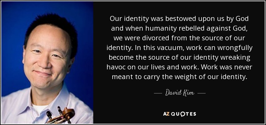 Our identity was bestowed upon us by God and when humanity rebelled against God, we were divorced from the source of our identity. In this vacuum, work can wrongfully become the source of our identity wreaking havoc on our lives and work. Work was never meant to carry the weight of our identity. - David Kim
