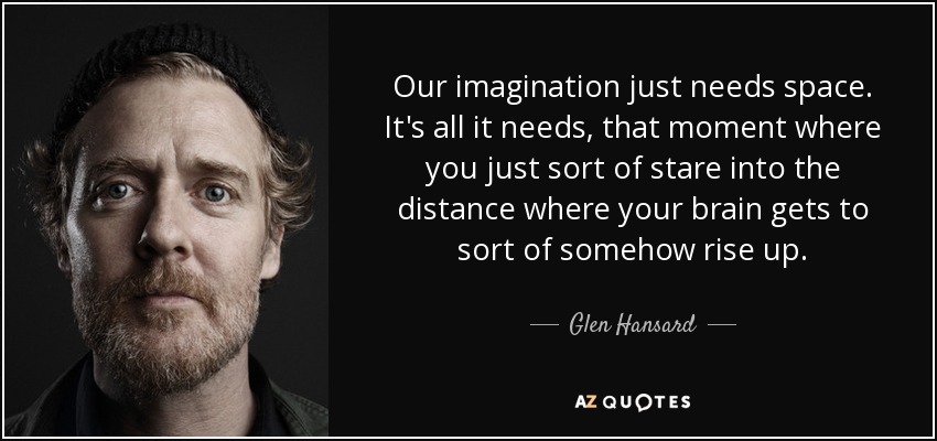 Our imagination just needs space. It's all it needs, that moment where you just sort of stare into the distance where your brain gets to sort of somehow rise up. - Glen Hansard