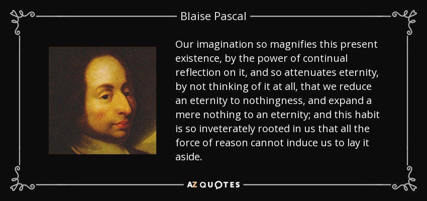 Our imagination so magnifies this present existence, by the power of continual reflection on it, and so attenuates eternity, by not thinking of it at all, that we reduce an eternity to nothingness, and expand a mere nothing to an eternity; and this habit is so inveterately rooted in us that all the force of reason cannot induce us to lay it aside. - Blaise Pascal