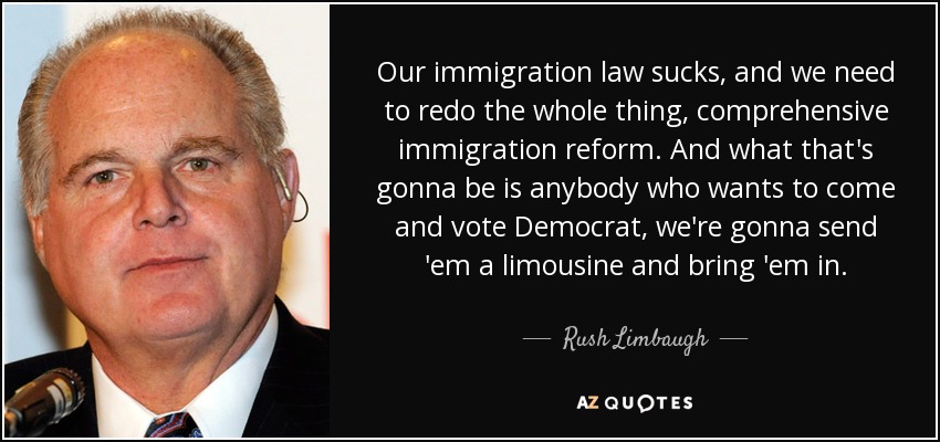 Our immigration law sucks, and we need to redo the whole thing, comprehensive immigration reform. And what that's gonna be is anybody who wants to come and vote Democrat, we're gonna send 'em a limousine and bring 'em in. - Rush Limbaugh