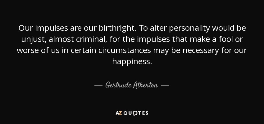 Our impulses are our birthright. To alter personality would be unjust, almost criminal, for the impulses that make a fool or worse of us in certain circumstances may be necessary for our happiness. - Gertrude Atherton