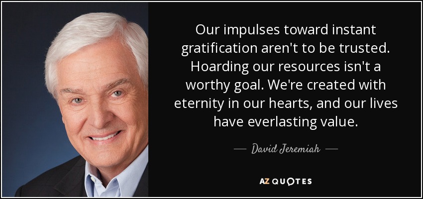 Our impulses toward instant gratification aren't to be trusted. Hoarding our resources isn't a worthy goal. We're created with eternity in our hearts, and our lives have everlasting value. - David Jeremiah