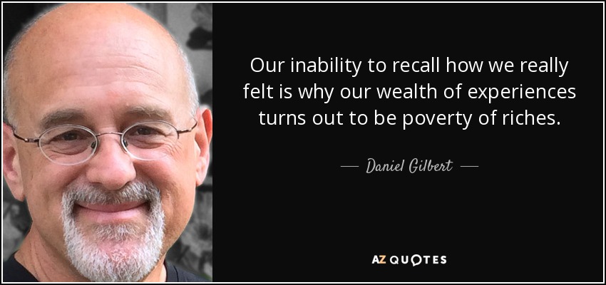 Our inability to recall how we really felt is why our wealth of experiences turns out to be poverty of riches. - Daniel Gilbert