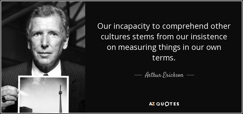 Our incapacity to comprehend other cultures stems from our insistence on measuring things in our own terms. - Arthur Erickson