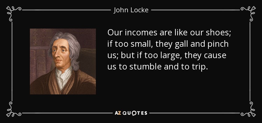 Our incomes are like our shoes; if too small, they gall and pinch us; but if too large, they cause us to stumble and to trip. - John Locke